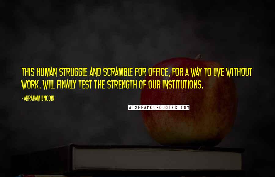 Abraham Lincoln Quotes: This human struggle and scramble for office, for a way to live without work, will finally test the strength of our institutions.