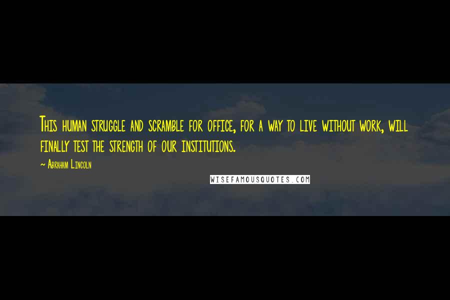 Abraham Lincoln Quotes: This human struggle and scramble for office, for a way to live without work, will finally test the strength of our institutions.