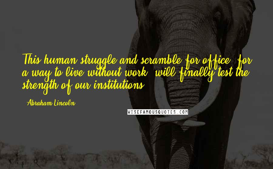 Abraham Lincoln Quotes: This human struggle and scramble for office, for a way to live without work, will finally test the strength of our institutions.