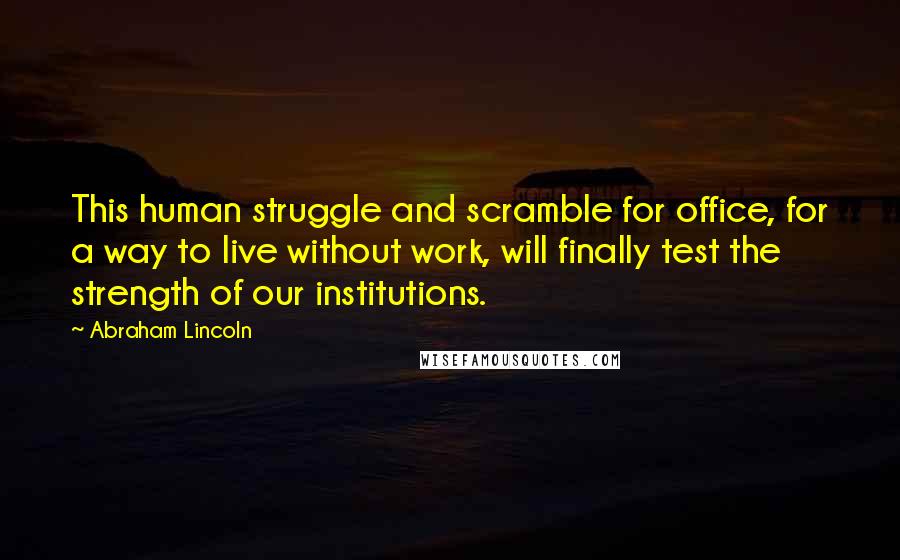 Abraham Lincoln Quotes: This human struggle and scramble for office, for a way to live without work, will finally test the strength of our institutions.