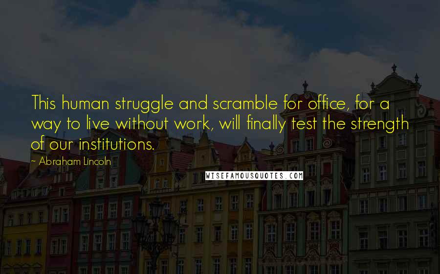 Abraham Lincoln Quotes: This human struggle and scramble for office, for a way to live without work, will finally test the strength of our institutions.