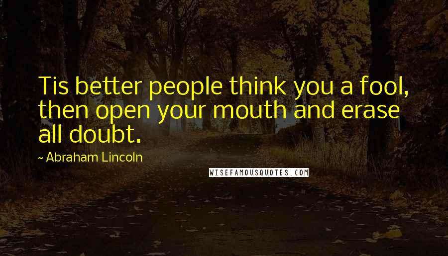 Abraham Lincoln Quotes: Tis better people think you a fool, then open your mouth and erase all doubt.