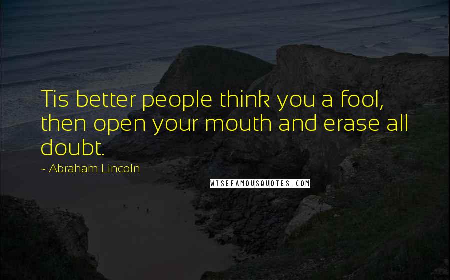 Abraham Lincoln Quotes: Tis better people think you a fool, then open your mouth and erase all doubt.