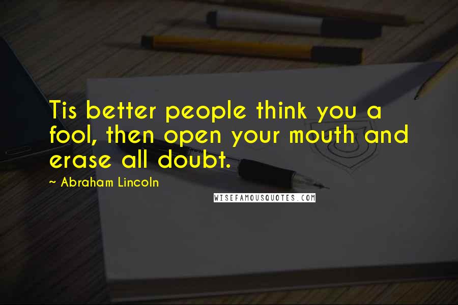 Abraham Lincoln Quotes: Tis better people think you a fool, then open your mouth and erase all doubt.