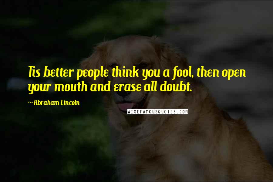 Abraham Lincoln Quotes: Tis better people think you a fool, then open your mouth and erase all doubt.