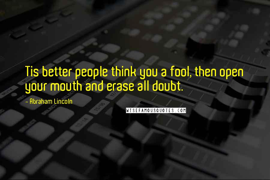 Abraham Lincoln Quotes: Tis better people think you a fool, then open your mouth and erase all doubt.