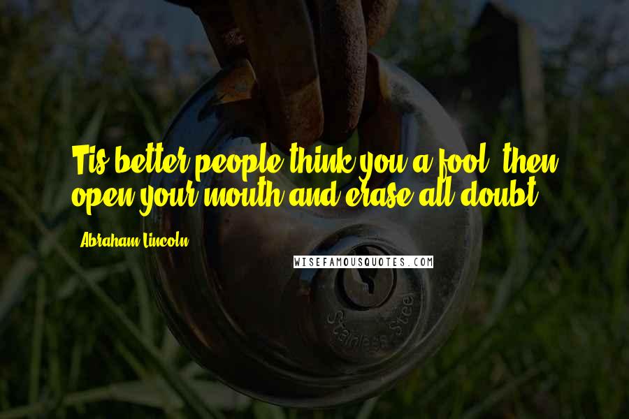 Abraham Lincoln Quotes: Tis better people think you a fool, then open your mouth and erase all doubt.