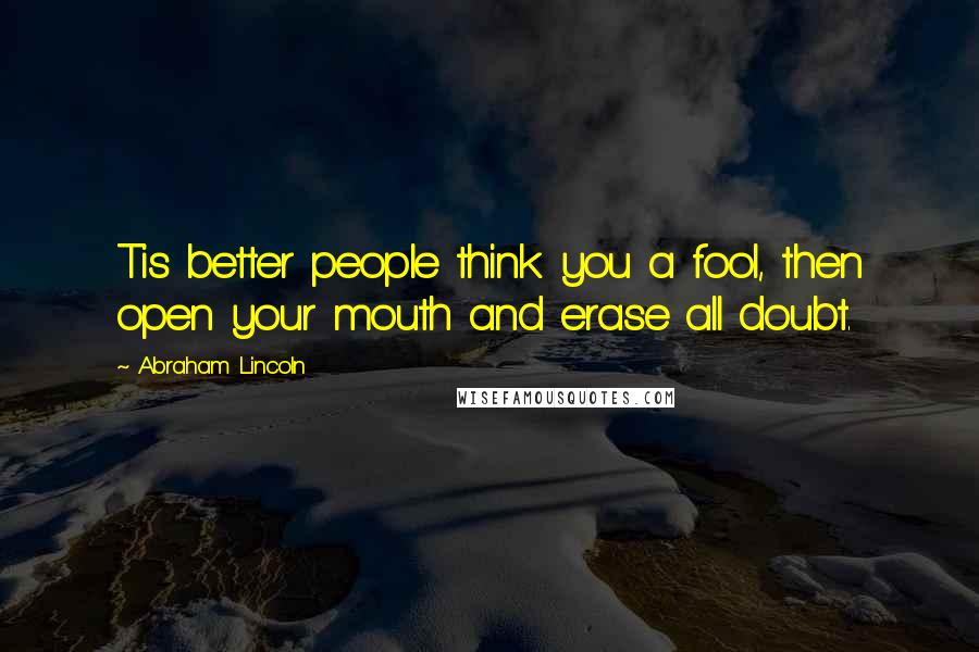 Abraham Lincoln Quotes: Tis better people think you a fool, then open your mouth and erase all doubt.