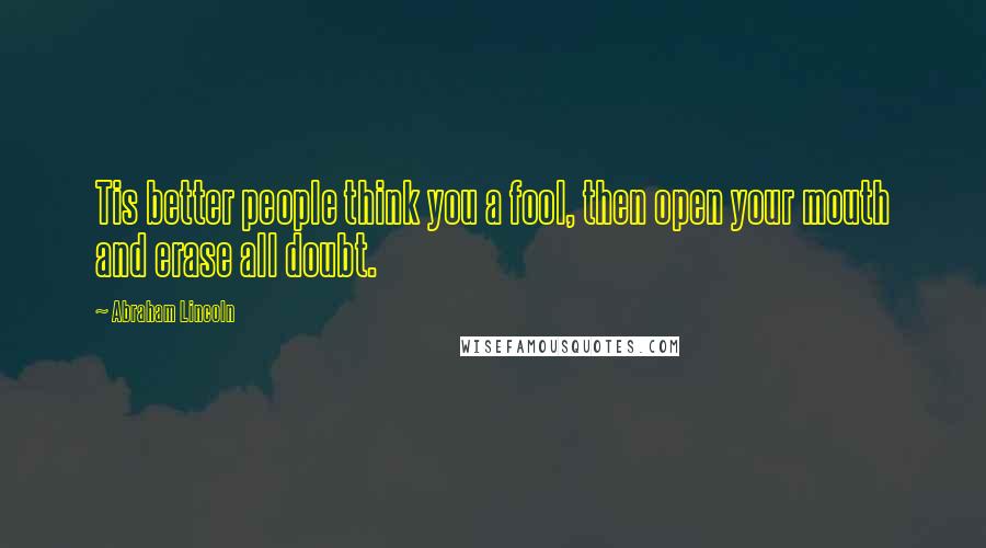 Abraham Lincoln Quotes: Tis better people think you a fool, then open your mouth and erase all doubt.