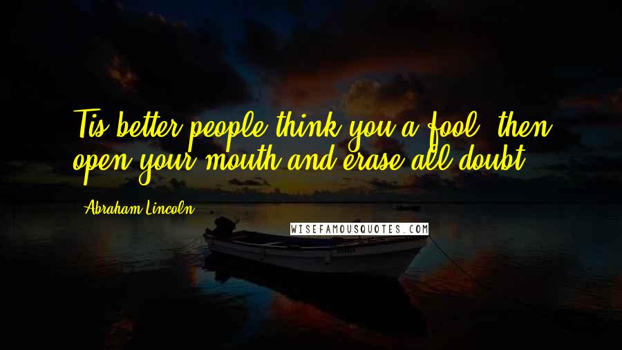 Abraham Lincoln Quotes: Tis better people think you a fool, then open your mouth and erase all doubt.