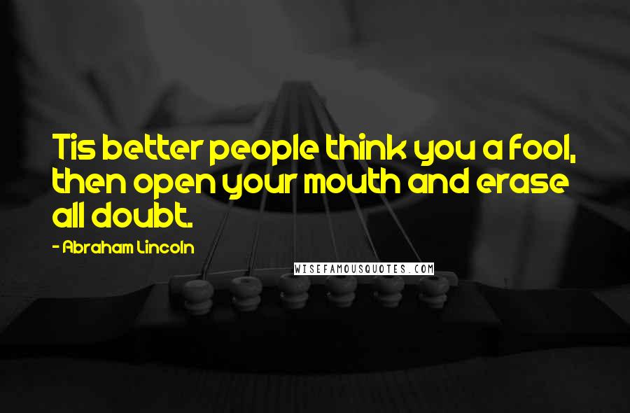 Abraham Lincoln Quotes: Tis better people think you a fool, then open your mouth and erase all doubt.