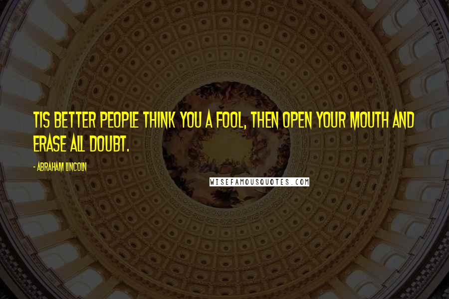 Abraham Lincoln Quotes: Tis better people think you a fool, then open your mouth and erase all doubt.