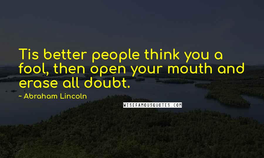 Abraham Lincoln Quotes: Tis better people think you a fool, then open your mouth and erase all doubt.