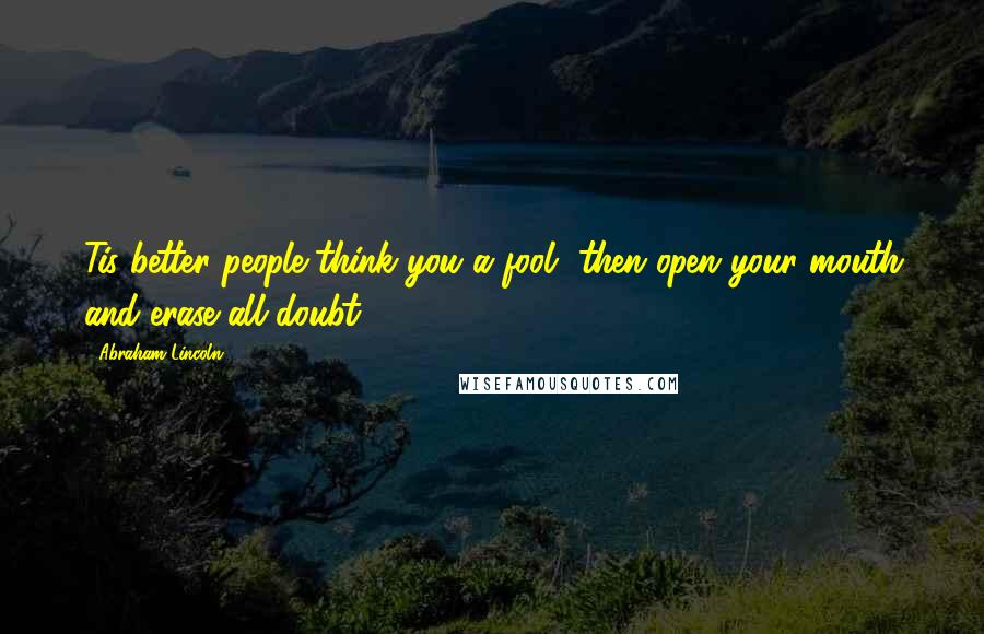 Abraham Lincoln Quotes: Tis better people think you a fool, then open your mouth and erase all doubt.