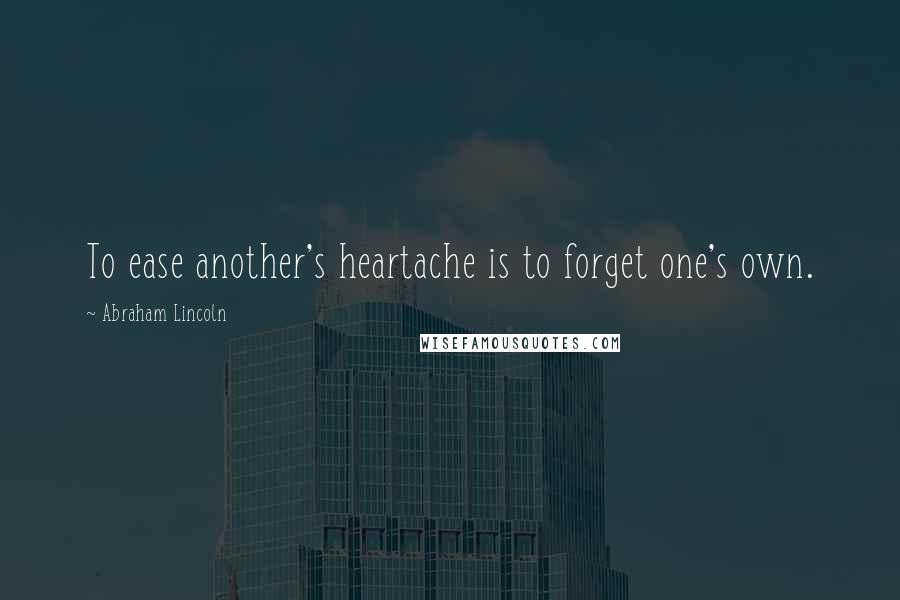 Abraham Lincoln Quotes: To ease another's heartache is to forget one's own.