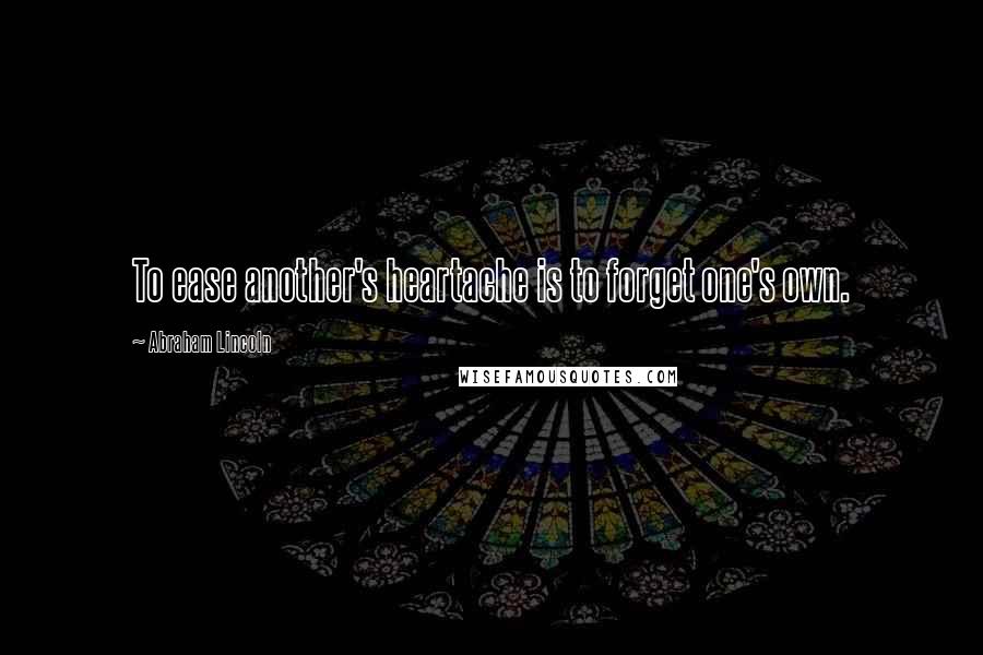 Abraham Lincoln Quotes: To ease another's heartache is to forget one's own.