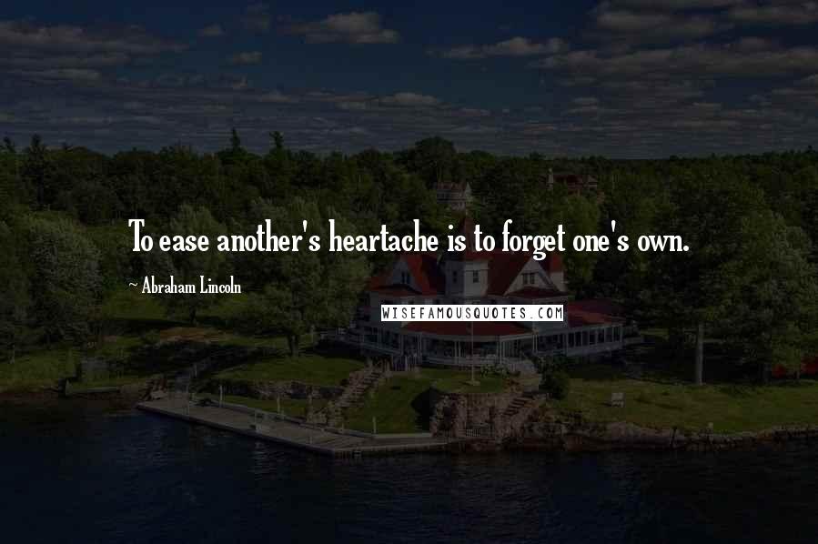 Abraham Lincoln Quotes: To ease another's heartache is to forget one's own.