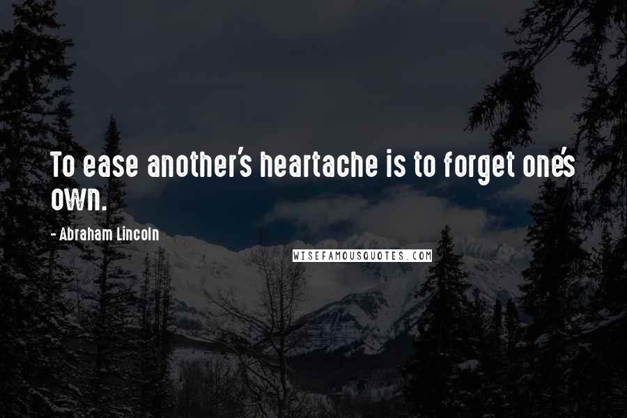 Abraham Lincoln Quotes: To ease another's heartache is to forget one's own.