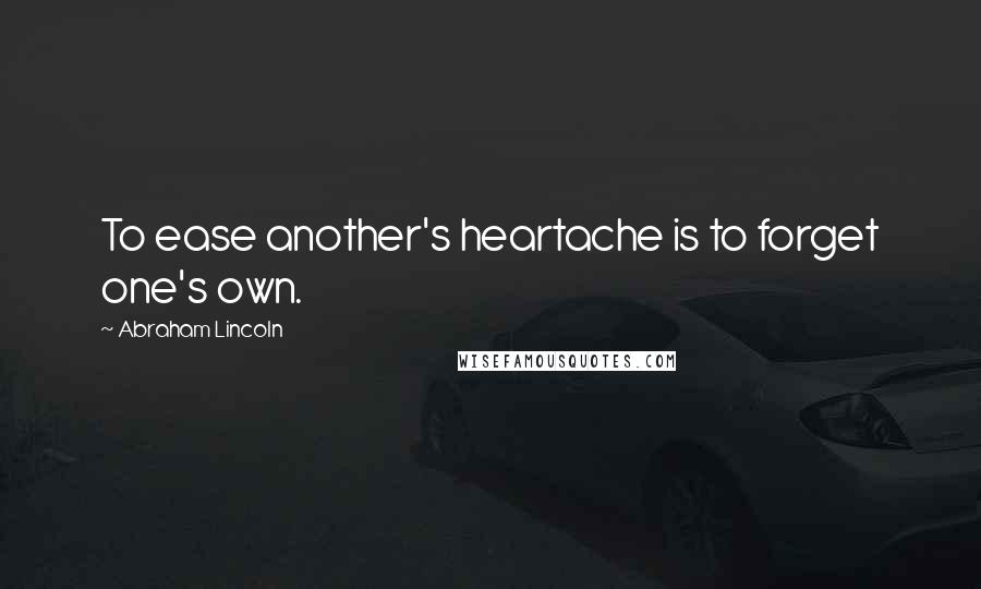 Abraham Lincoln Quotes: To ease another's heartache is to forget one's own.