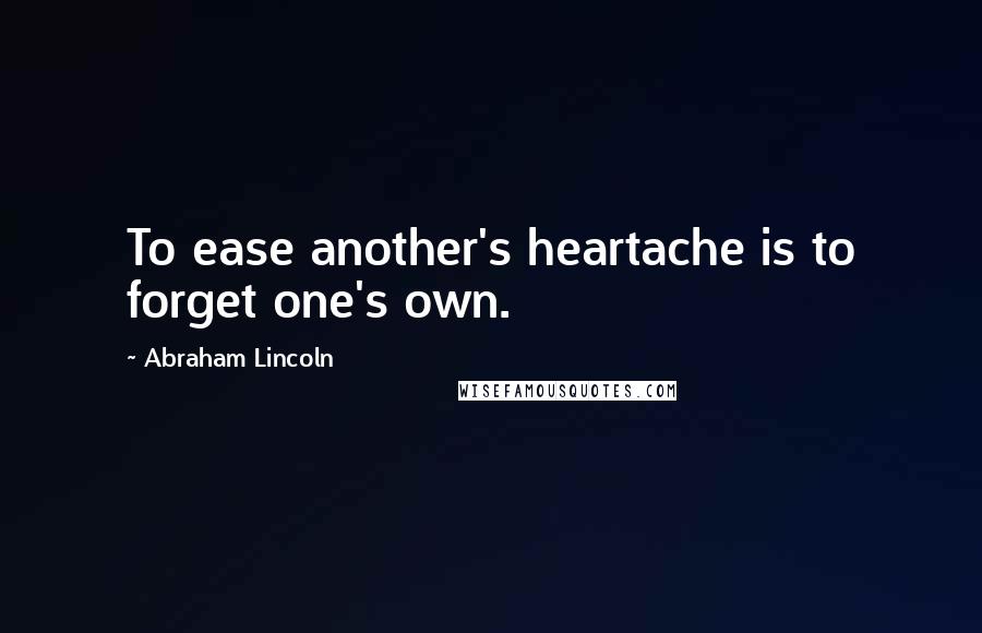 Abraham Lincoln Quotes: To ease another's heartache is to forget one's own.