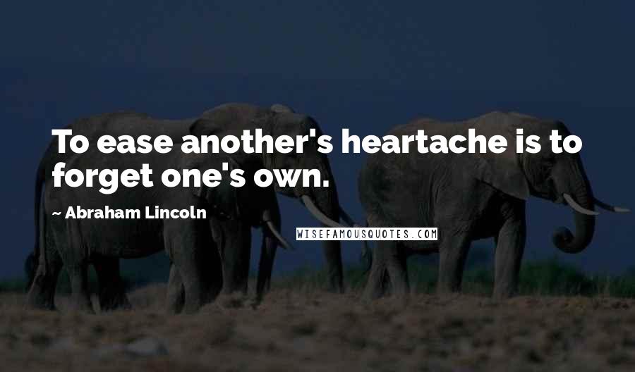 Abraham Lincoln Quotes: To ease another's heartache is to forget one's own.