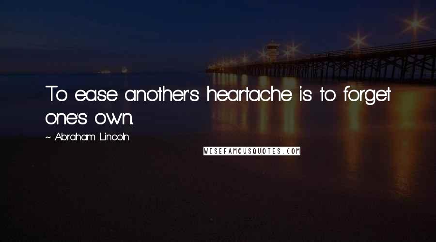 Abraham Lincoln Quotes: To ease another's heartache is to forget one's own.