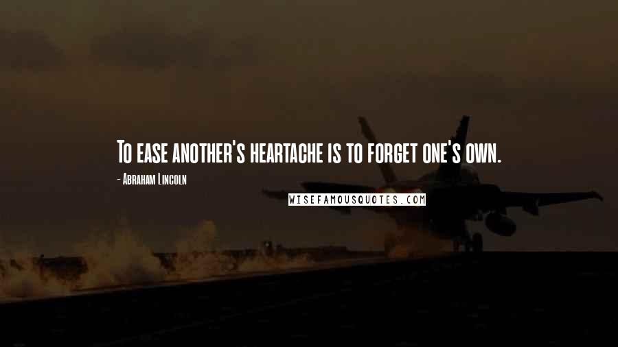 Abraham Lincoln Quotes: To ease another's heartache is to forget one's own.