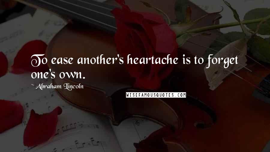 Abraham Lincoln Quotes: To ease another's heartache is to forget one's own.
