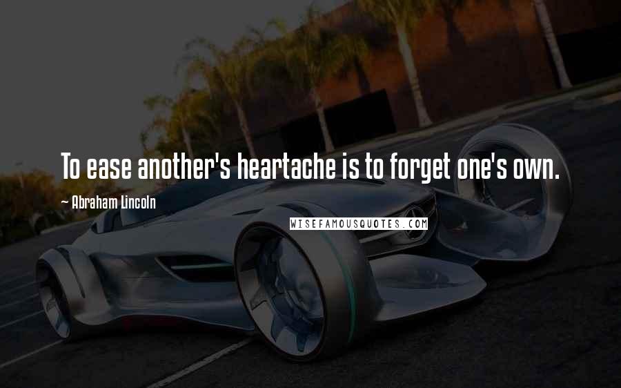Abraham Lincoln Quotes: To ease another's heartache is to forget one's own.