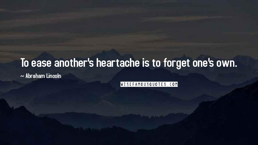Abraham Lincoln Quotes: To ease another's heartache is to forget one's own.