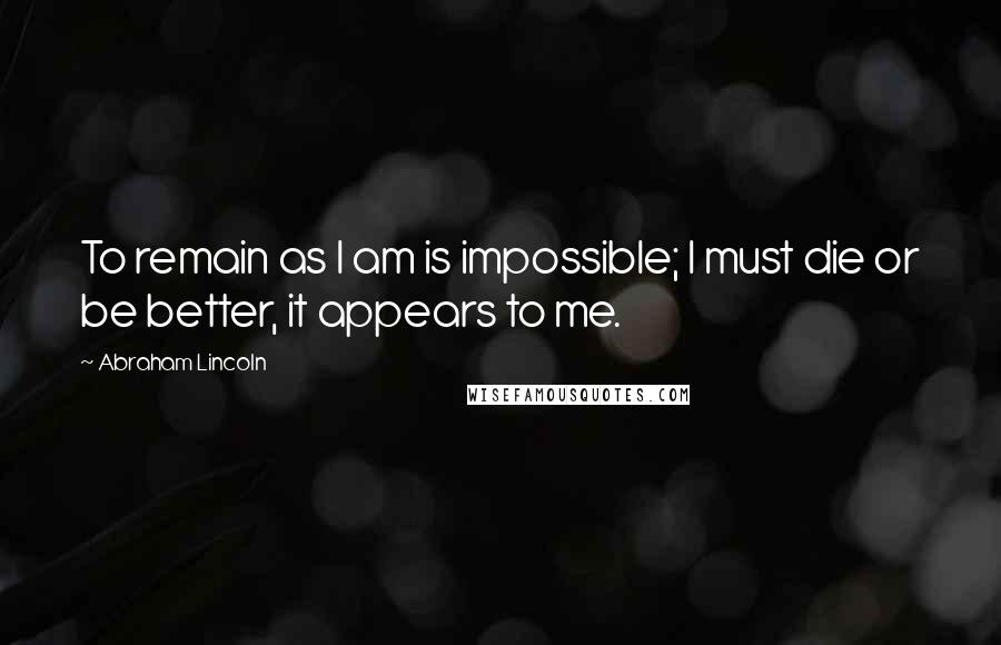 Abraham Lincoln Quotes: To remain as I am is impossible; I must die or be better, it appears to me.