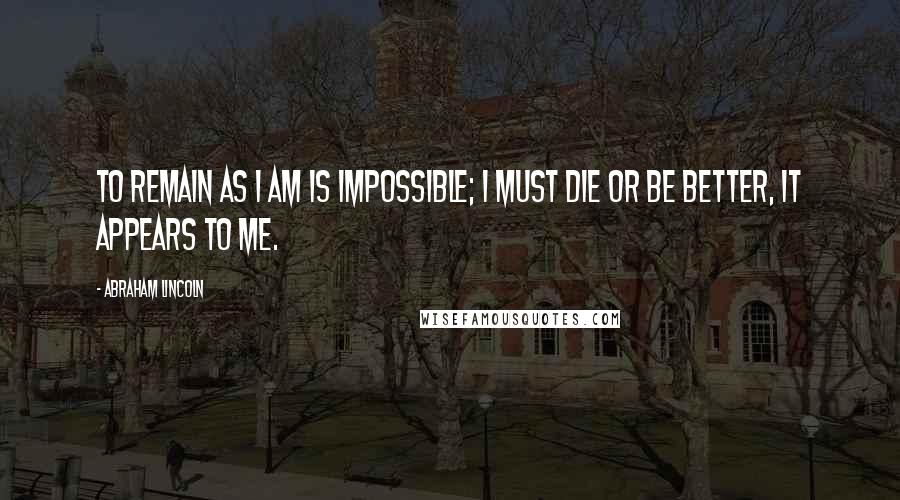 Abraham Lincoln Quotes: To remain as I am is impossible; I must die or be better, it appears to me.