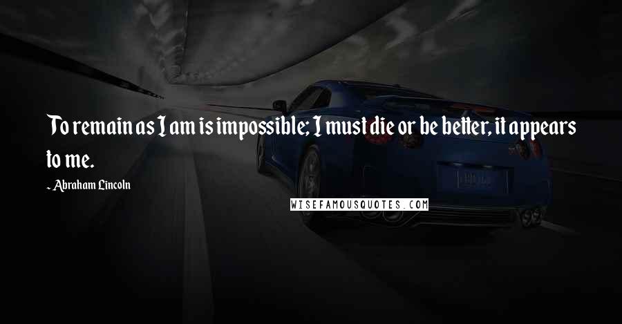 Abraham Lincoln Quotes: To remain as I am is impossible; I must die or be better, it appears to me.