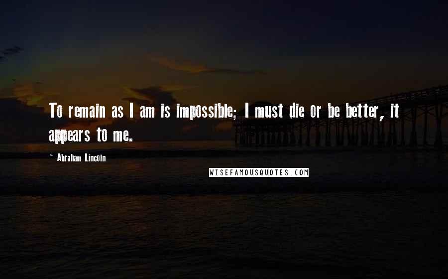 Abraham Lincoln Quotes: To remain as I am is impossible; I must die or be better, it appears to me.