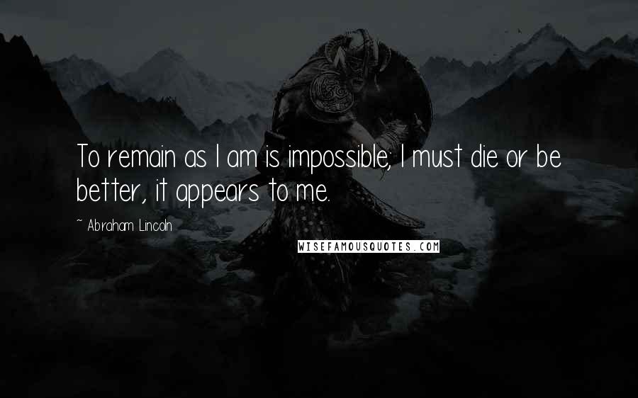 Abraham Lincoln Quotes: To remain as I am is impossible; I must die or be better, it appears to me.