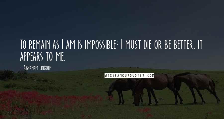 Abraham Lincoln Quotes: To remain as I am is impossible; I must die or be better, it appears to me.