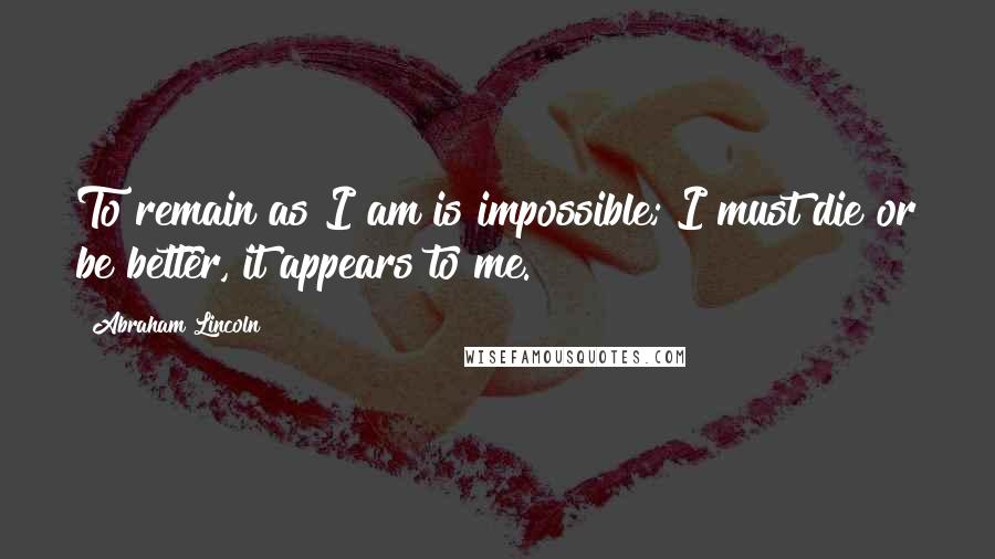 Abraham Lincoln Quotes: To remain as I am is impossible; I must die or be better, it appears to me.