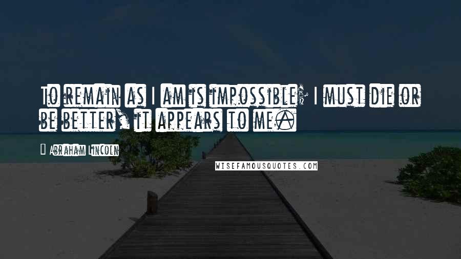 Abraham Lincoln Quotes: To remain as I am is impossible; I must die or be better, it appears to me.