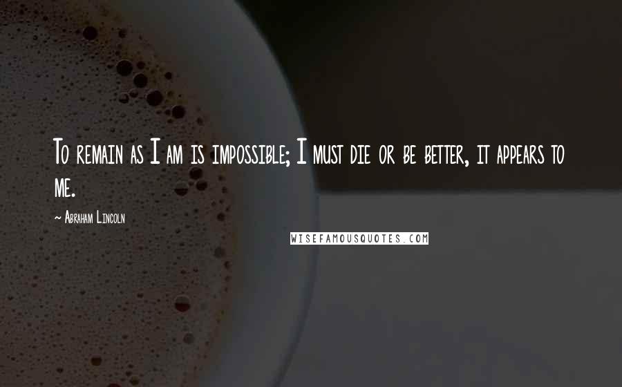 Abraham Lincoln Quotes: To remain as I am is impossible; I must die or be better, it appears to me.