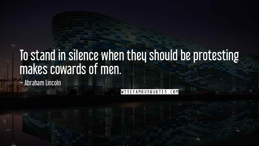 Abraham Lincoln Quotes: To stand in silence when they should be protesting makes cowards of men.