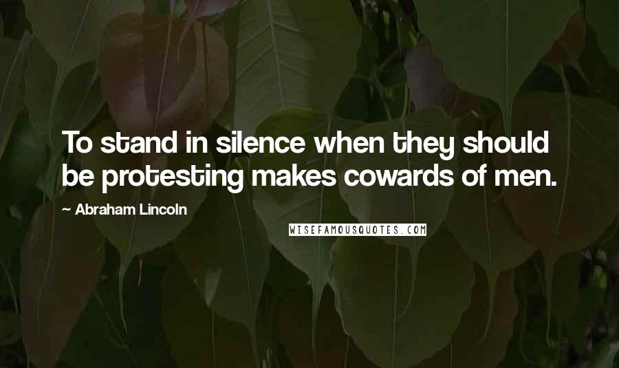 Abraham Lincoln Quotes: To stand in silence when they should be protesting makes cowards of men.
