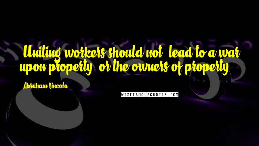 Abraham Lincoln Quotes: [Uniting workers should not] lead to a war upon property, or the owners of property.