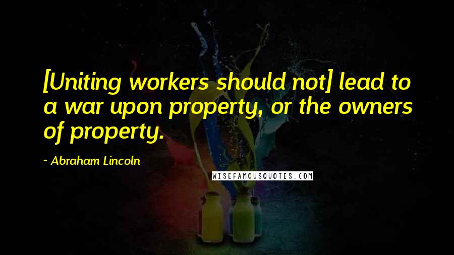 Abraham Lincoln Quotes: [Uniting workers should not] lead to a war upon property, or the owners of property.