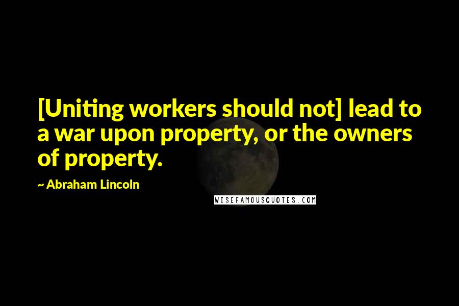 Abraham Lincoln Quotes: [Uniting workers should not] lead to a war upon property, or the owners of property.