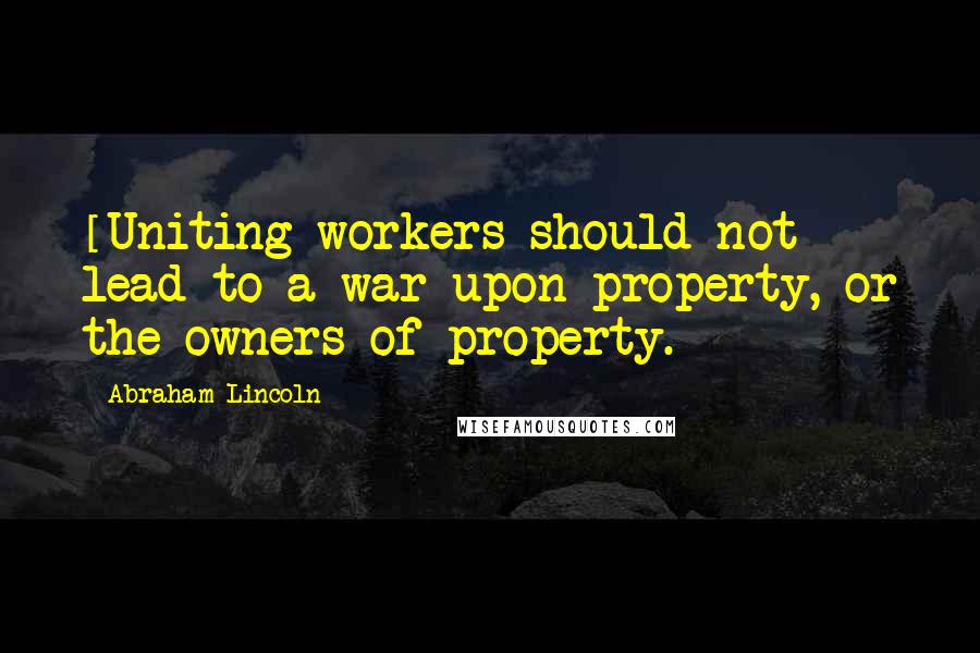 Abraham Lincoln Quotes: [Uniting workers should not] lead to a war upon property, or the owners of property.