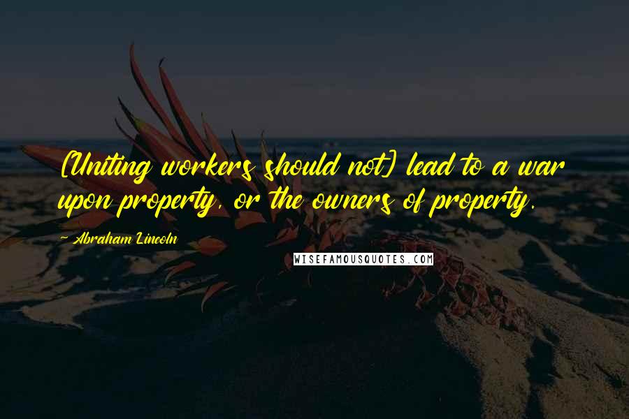 Abraham Lincoln Quotes: [Uniting workers should not] lead to a war upon property, or the owners of property.