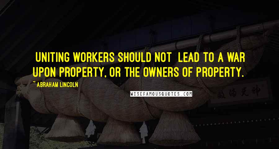 Abraham Lincoln Quotes: [Uniting workers should not] lead to a war upon property, or the owners of property.