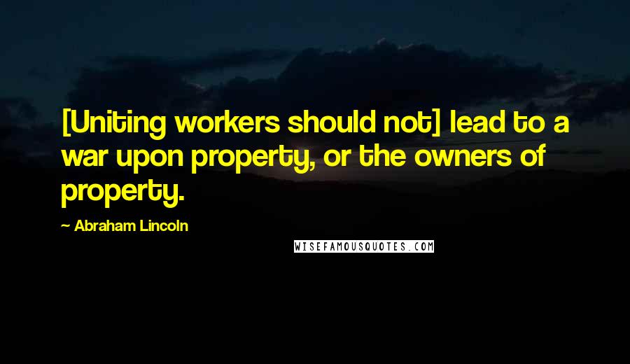 Abraham Lincoln Quotes: [Uniting workers should not] lead to a war upon property, or the owners of property.