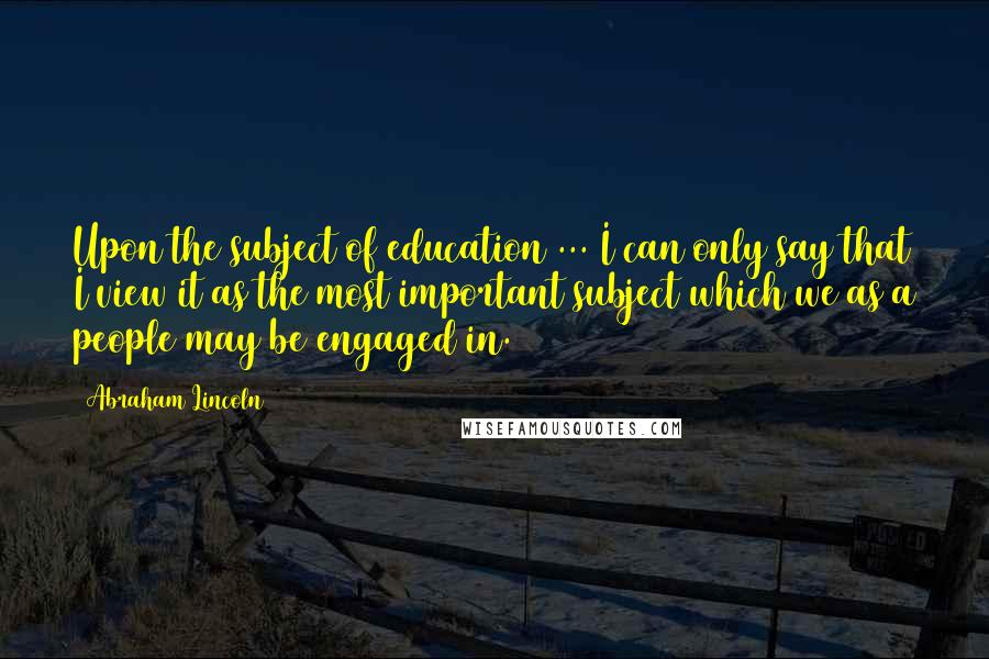 Abraham Lincoln Quotes: Upon the subject of education ... I can only say that I view it as the most important subject which we as a people may be engaged in.