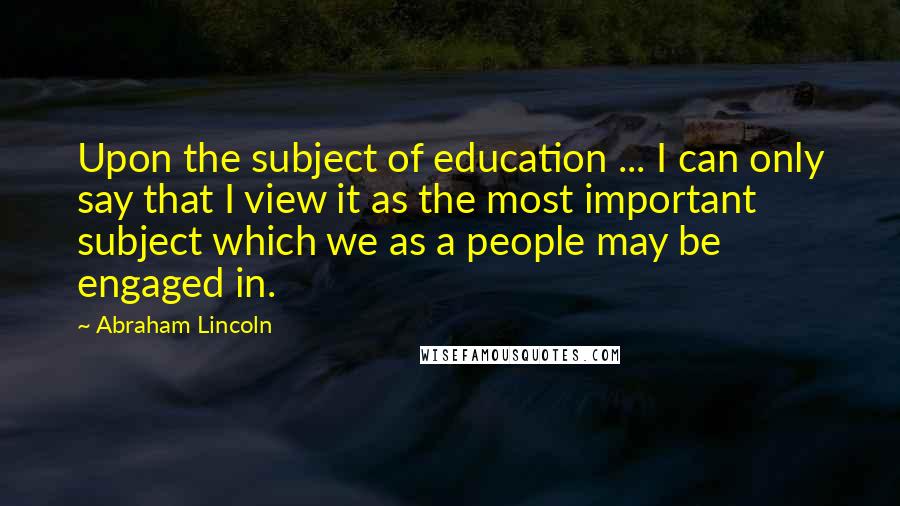 Abraham Lincoln Quotes: Upon the subject of education ... I can only say that I view it as the most important subject which we as a people may be engaged in.